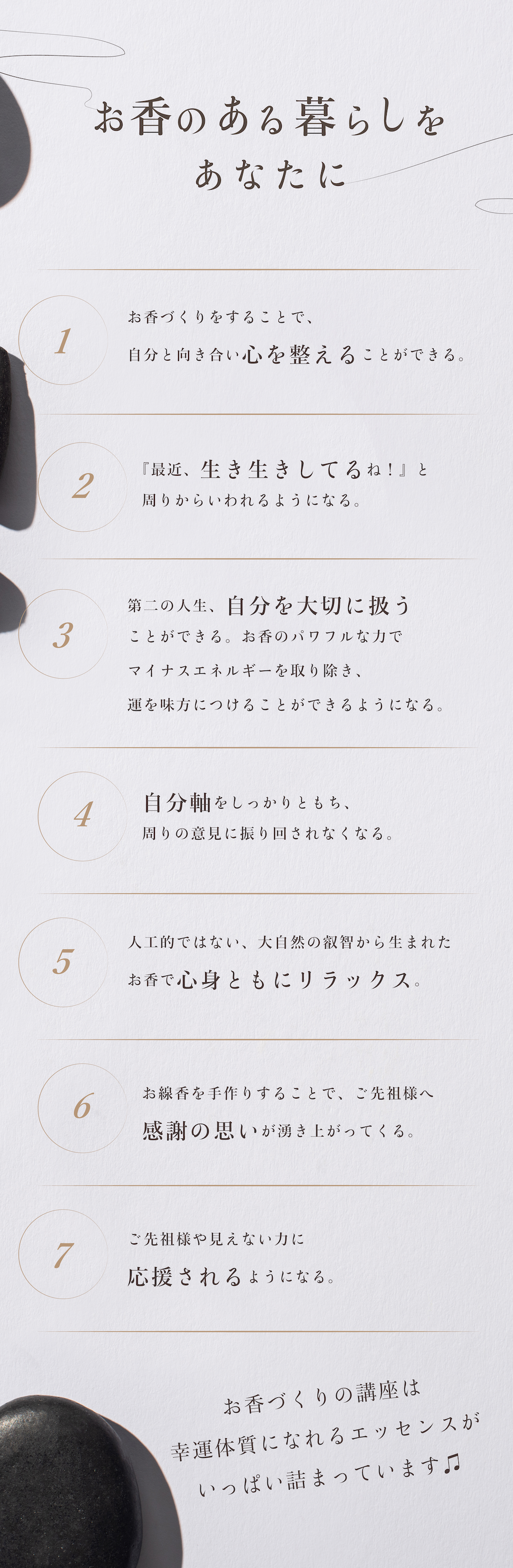 お香のある暮らしをあなたに①お香づくりをすることで、自分と向き合い心を整えることができる。②『最近、生き生きしてるね！』と周りからいわれるようになる。③第二の人生、自分を大切に扱うことができるお香のパワフルな力でマイナスエネルギーを取り除き、運を味方につけることができる。ようになる。④自分軸をしっかりともち、周りの意見に振り回されなくなる。⑤人工的ではない、大自然の叡智から生まれたお香で心身ともにリラックス。⑥お線香を手作りすることで、ご先祖様へ感謝の思いが湧き上がってくる。⑦ご先祖様や見えない力に応援されるようになる。お香づくりの講座は幸運体質になれるエッセンスがいっぱい詰まっています♫