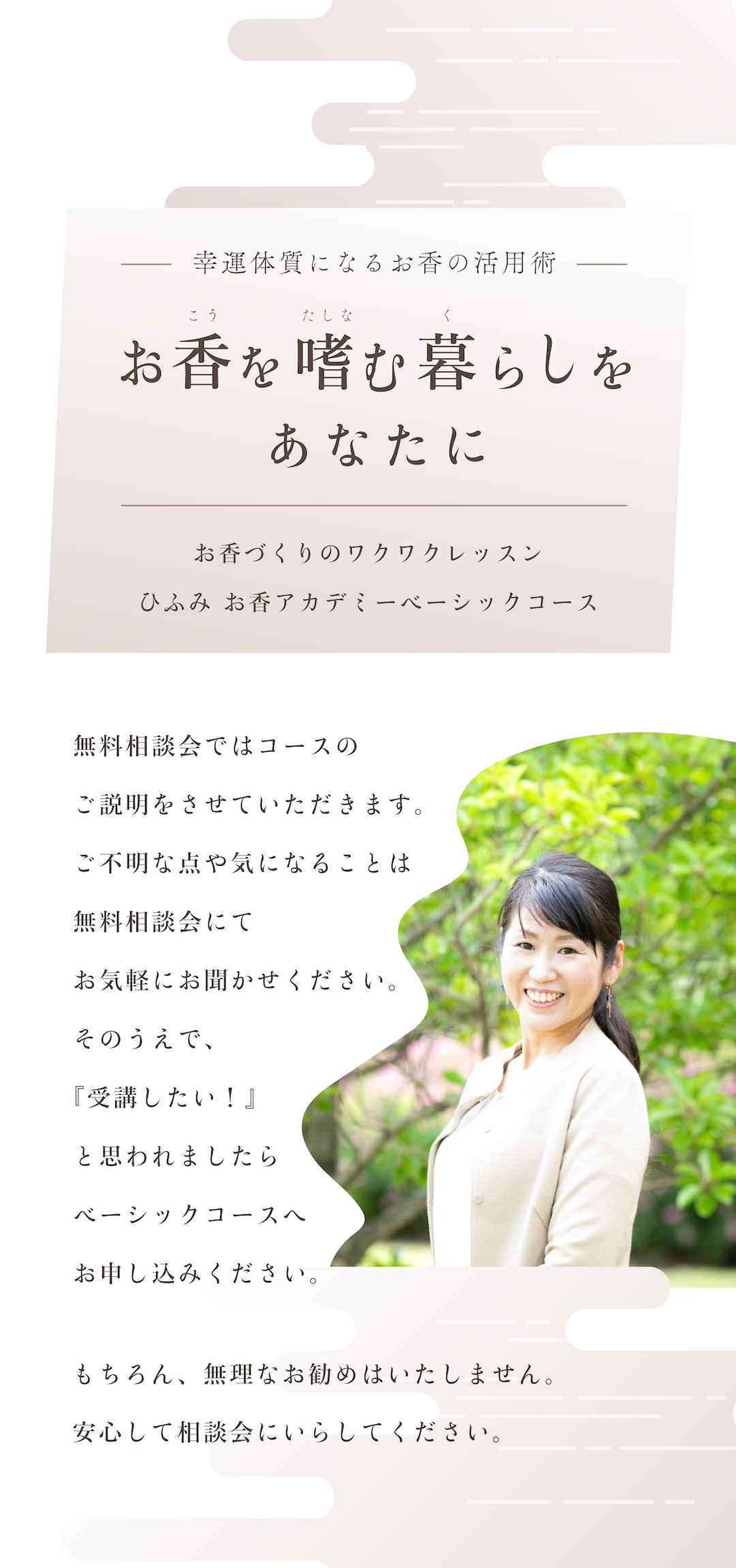 お香を嗜む暮らしをあなたに。幸運体質になるお香の活用術。お香づくりのワクワクレッスン ひふみ お香アカデミーベーシックコース。無料相談会ではコースのご説明をさせていただきます。ご不明な点や気になることは、無料相談会にてお気軽にお聞かせください。そのうえで、『受講したい！』と思われましたら、ベーシックコースへお申し込みください。もちろん、無理なお勧めはいたしません。安心して相談会にいらしてください。