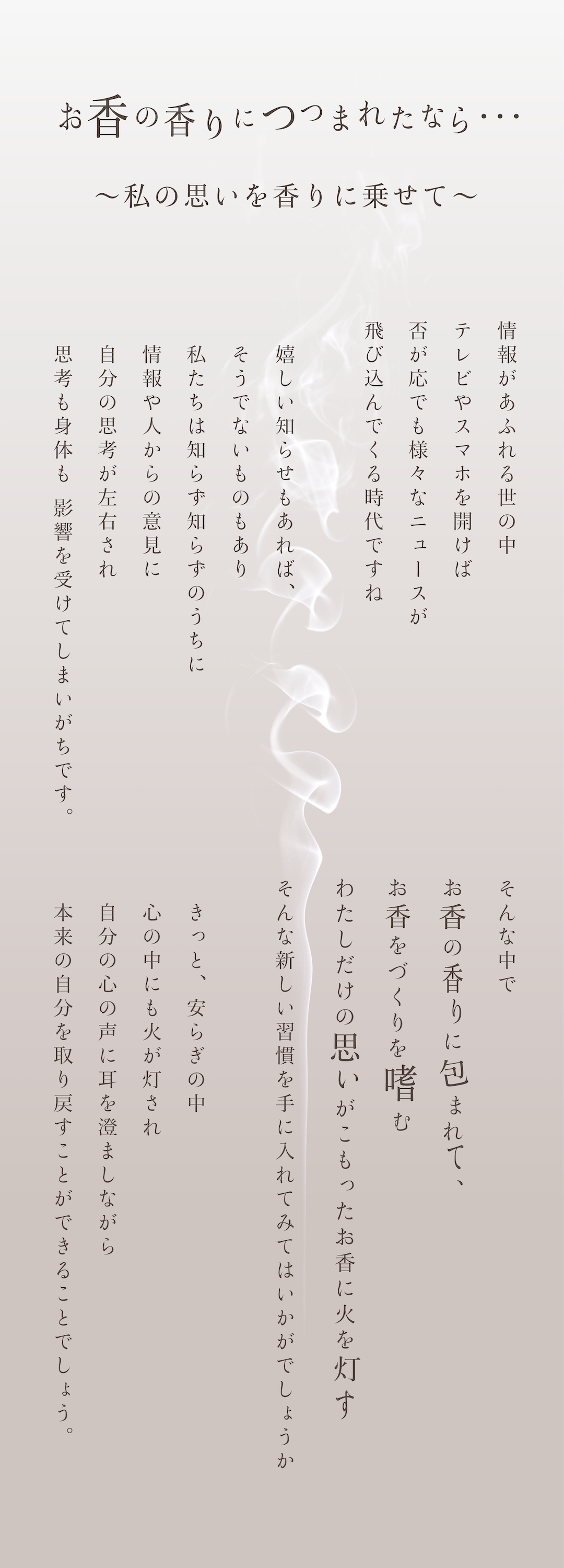 お香の香りにつつまれたなら・・・～私の思いを香りに乗せて～情報があふれる世の中、テレビやスマホを開けば否が応でも様々なニュースが飛び込んでくる時代ですね。嬉しい知らせもあれば、そうでないものもあり、私たちは知らず知らずのうちに情報や人からの意見に自分の思考が左右され、思考も身体も影響を受けてしまいがちです。そんな中でお香の香りに包まれて、お香をづくりを嗜む、わたしだけの思いがこもったお香に火を灯す、そんな新しい習慣を手に入れてみてはいかがでしょうか。きっと安らぎの中心の中にも火が灯され、自分の心の声に耳を澄ましながら、本来の自分を取り戻すことができることでしょう。